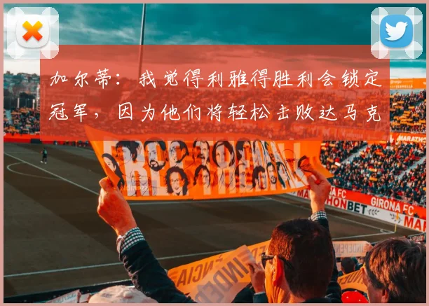 加尔蒂：我觉得利雅得胜利会锁定冠军，因为他们将轻松击败达马克