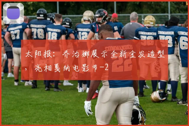 太阳报：乔治娜展示全新金发造型，亮相戛纳电影节
