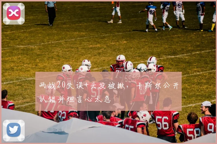 两战20失误+头发被揪,卡斯尔公开认错并坦言心太急