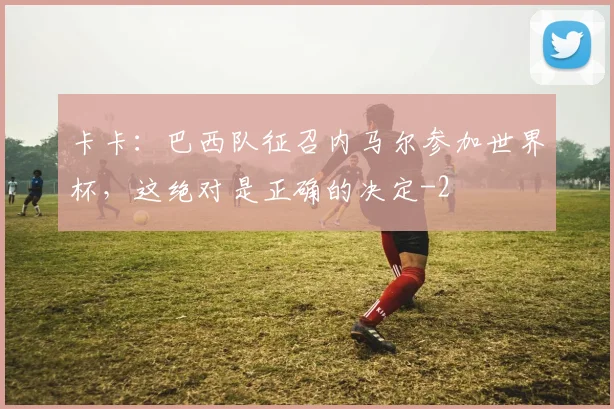 卡卡:巴西队征召内马尔参加世界杯,这绝对是正确的决定