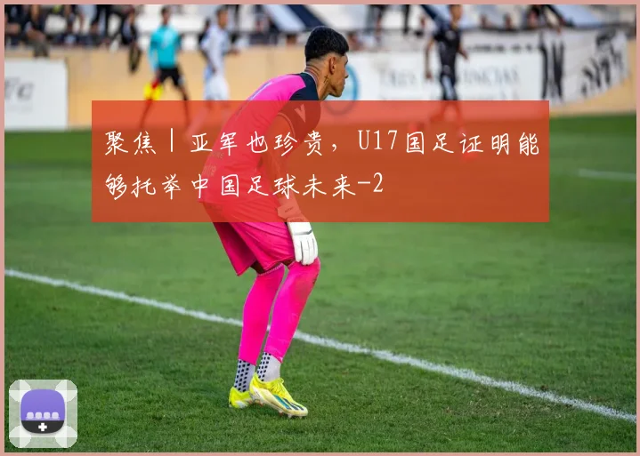 聚焦|亚军也珍贵,U17国足证明能够托举中国足球未来