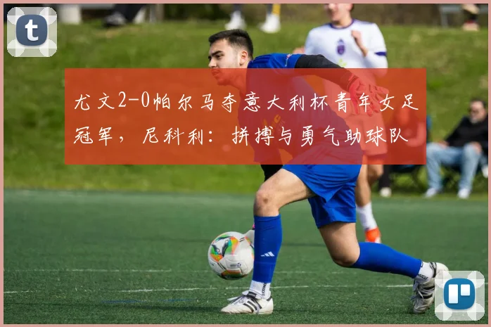 尤文2-0帕尔马夺意大利杯青年女足冠军，尼科利：拼搏与勇气助球队取胜