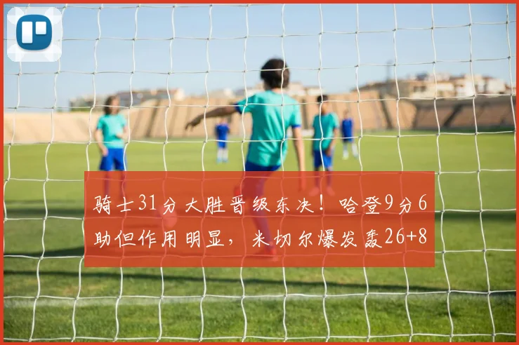 骑士31分大胜晋级东决！哈登9分6助但作用明显，米切尔爆发轰26+8_1