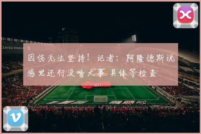 因伤无法坚持！记者：阿隆德斯说感觉还行没啥大事 具体等检查