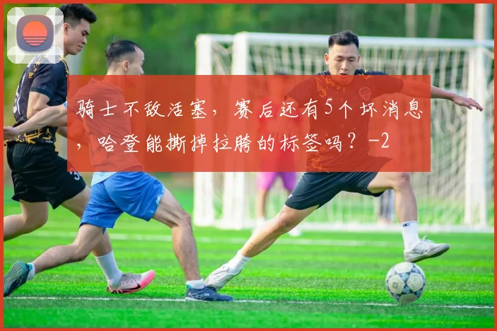 骑士不敌活塞，赛后还有5个坏消息，哈登能撕掉拉胯的标签吗？