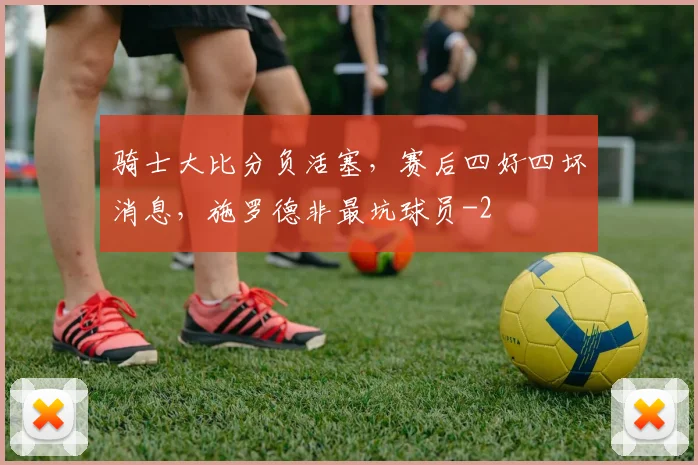 骑士大比分负活塞,赛后四好四坏消息,施罗德非最坑球员