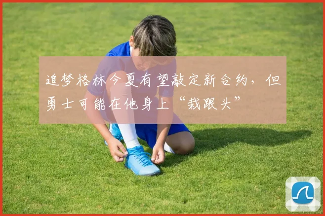 追梦格林今夏有望敲定新合约，但勇士可能在他身上“栽跟头”
