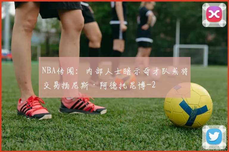 NBA传闻:内部人士暗示奇才队或将交易扬尼斯·阿德托昆博