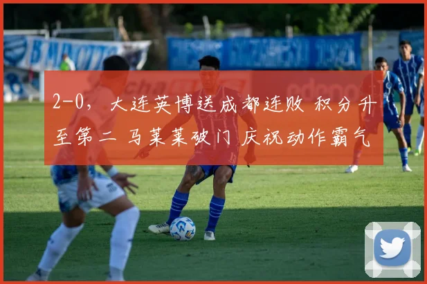 2-0，大连英博送成都连败 积分升至第二 马莱莱破门 庆祝动作霸气