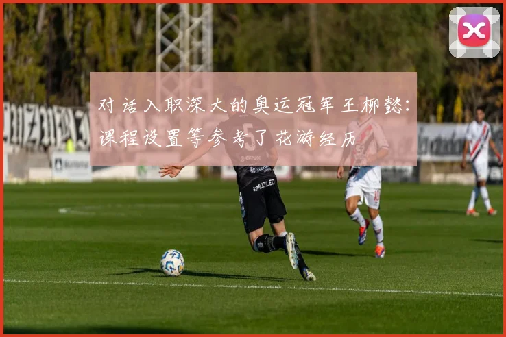 对话入职深大的奥运冠军王柳懿：课程设置等参考了花游经历