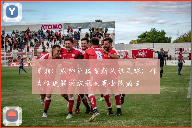 亨利：瓜帅让我重新认识足球；作为枪迷解说欧冠决赛会很痛苦