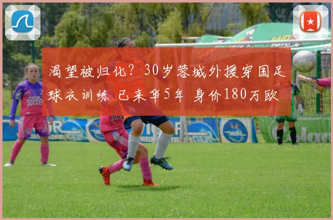 渴望被归化？30岁蓉城外援穿国足球衣训练 已来华5年 身价180万欧