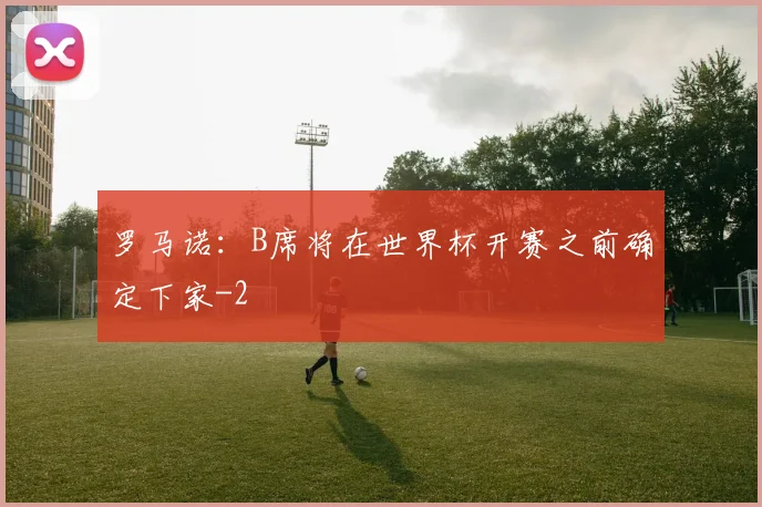 罗马诺：B席将在世界杯开赛之前确定下家
