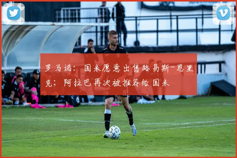 罗马诺：国米愿意出售路易斯-恩里克；阿拉巴再次被推荐给国米