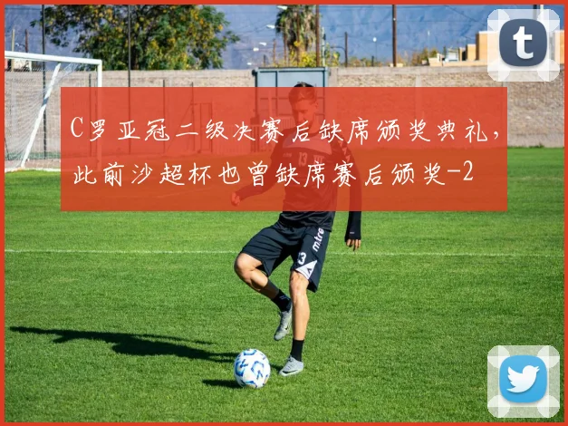 C罗亚冠二级决赛后缺席颁奖典礼,此前沙超杯也曾缺席赛后颁奖