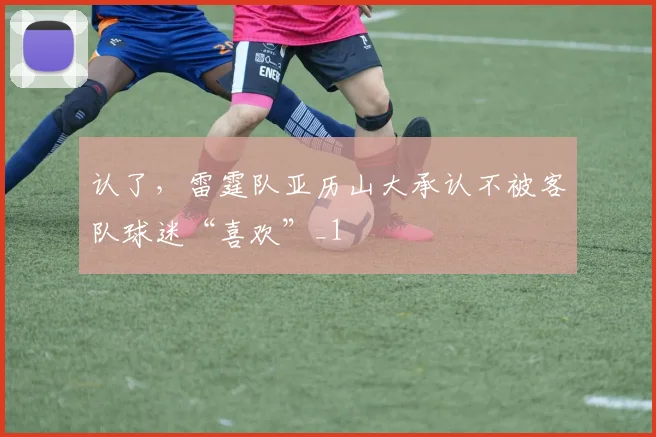 认了，雷霆队亚历山大承认不被客队球迷“喜欢”_1