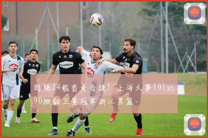 时隔24载首秀告捷！上海久事101比90掀翻卫冕冠军浙江男篮