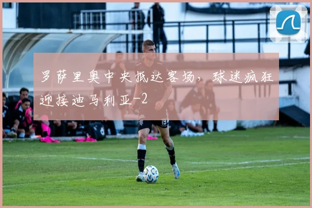 罗萨里奥中央抵达客场，球迷疯狂迎接迪马利亚