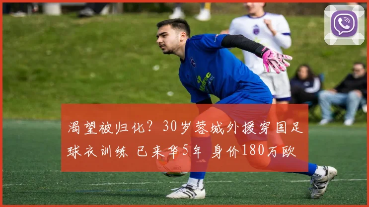 渴望被归化？30岁蓉城外援穿国足球衣训练 已来华5年 身价180万欧