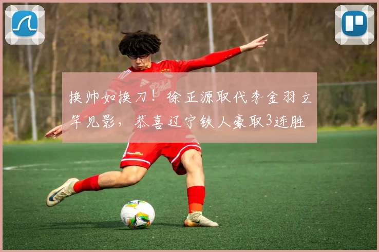 换帅如换刀！徐正源取代李金羽立竿见影，恭喜辽宁铁人豪取3连胜