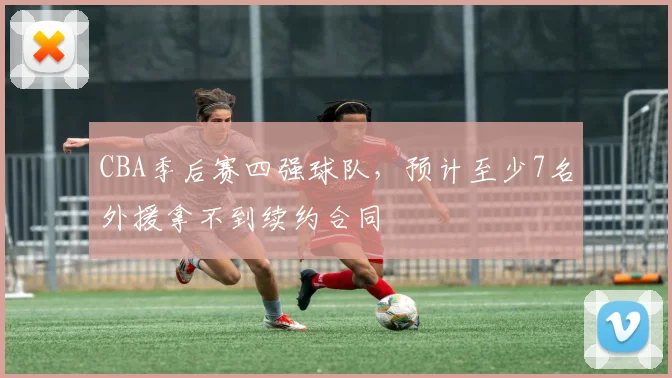 CBA季后赛四强球队，预计至少7名外援拿不到续约合同