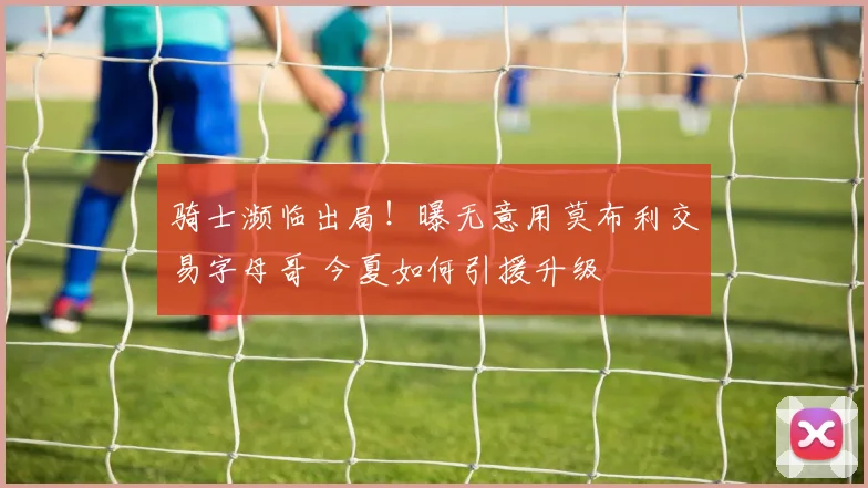 骑士濒临出局！曝无意用莫布利交易字母哥 今夏如何引援升级
