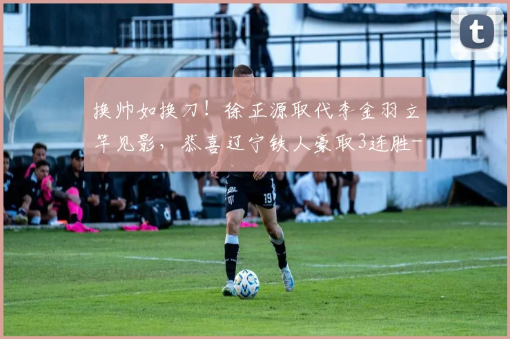 换帅如换刀！徐正源取代李金羽立竿见影，恭喜辽宁铁人豪取3连胜