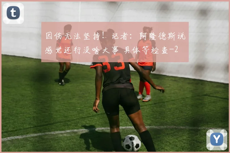 因伤无法坚持！记者：阿隆德斯说感觉还行没啥大事 具体等检查