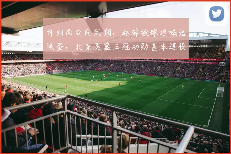 许利民合同到期，赵睿被球迷喊话滚蛋，北京男篮三冠功勋基本退役