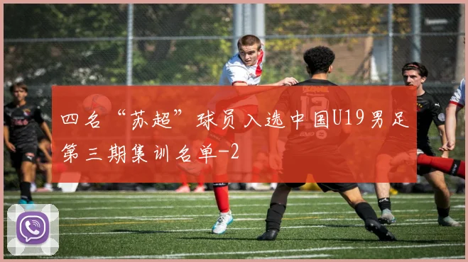 四名“苏超”球员入选中国U19男足第三期集训名单