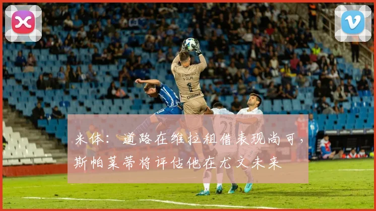 米体：道路在维拉租借表现尚可，斯帕莱蒂将评估他在尤文未来