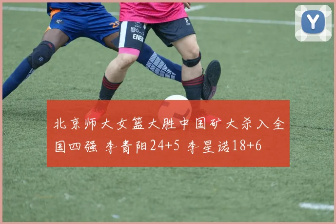 北京师大女篮大胜中国矿大杀入全国四强 李青阳24+5 李星诺18+6