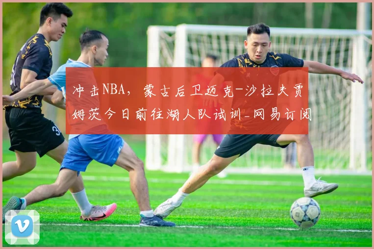 冲击NBA，蒙古后卫迈克-沙拉夫贾姆茨今日前往湖人队试训_网易订阅