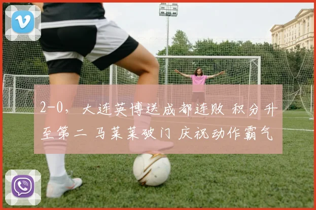2-0，大连英博送成都连败 积分升至第二 马莱莱破门 庆祝动作霸气