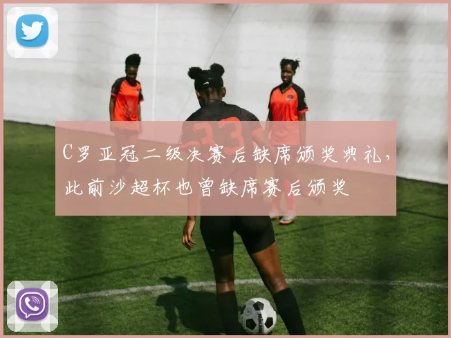C罗亚冠二级决赛后缺席颁奖典礼,此前沙超杯也曾缺席赛后颁奖