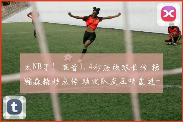 太NB了！混音1.4秒底线球长传 杨瀚森精妙点传 助攻队友压哨轰进