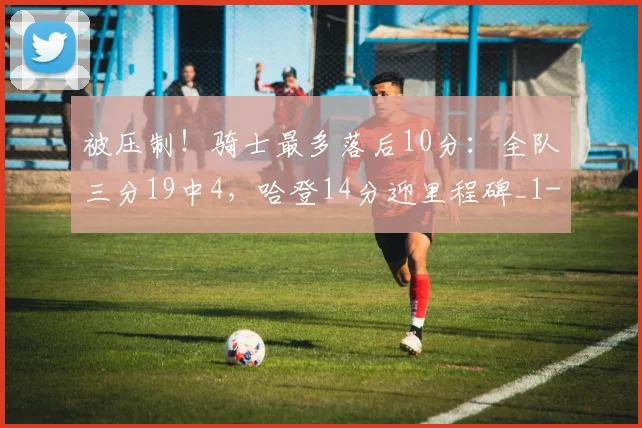 被压制！骑士最多落后10分：全队三分19中4，哈登14分迎里程碑_1