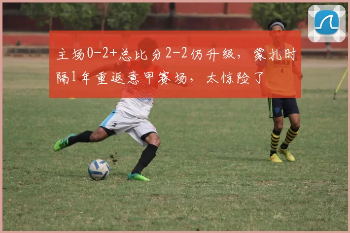 主场0-2+总比分2-2仍升级，蒙扎时隔1年重返意甲赛场，太惊险了