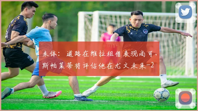 米体：道路在维拉租借表现尚可，斯帕莱蒂将评估他在尤文未来