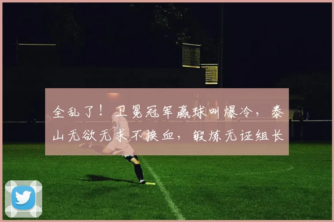 全乱了!卫冕冠军赢球叫爆冷,泰山无欲无求不换血,锻炼无证组长