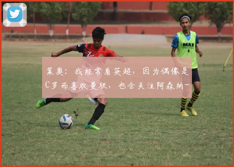 莱奥：我经常看英超，因为偶像是C罗而喜欢曼联，也会关注阿森纳