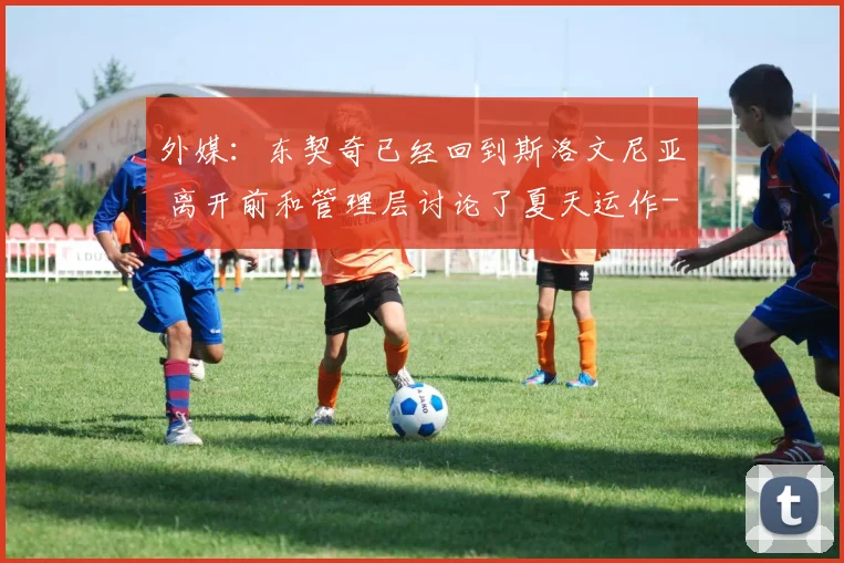外媒:东契奇已经回到斯洛文尼亚 离开前和管理层讨论了夏天运作