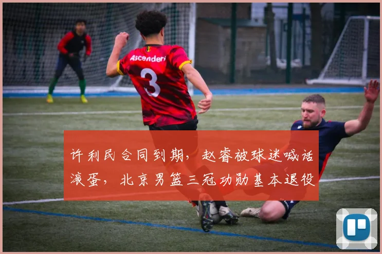 许利民合同到期，赵睿被球迷喊话滚蛋，北京男篮三冠功勋基本退役