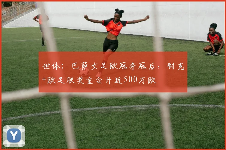 世体：巴萨女足欧冠夺冠后，耐克+欧足联奖金合计近500万欧