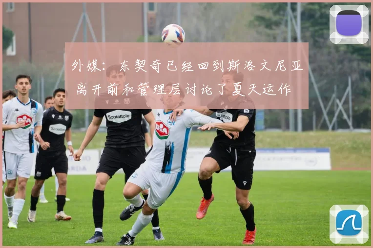 外媒：东契奇已经回到斯洛文尼亚 离开前和管理层讨论了夏天运作