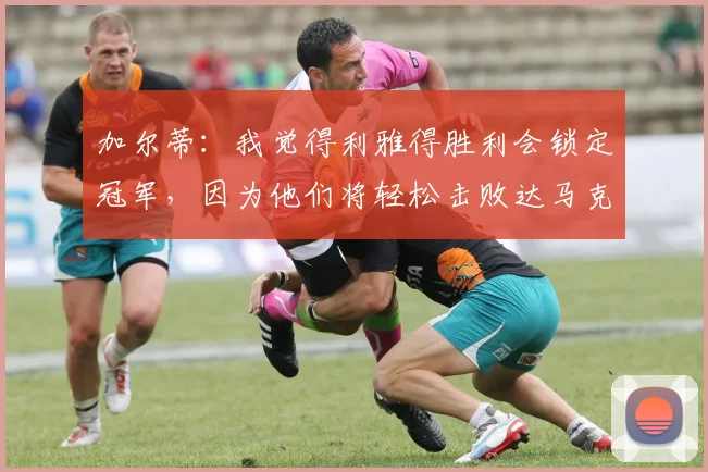 加尔蒂：我觉得利雅得胜利会锁定冠军，因为他们将轻松击败达马克