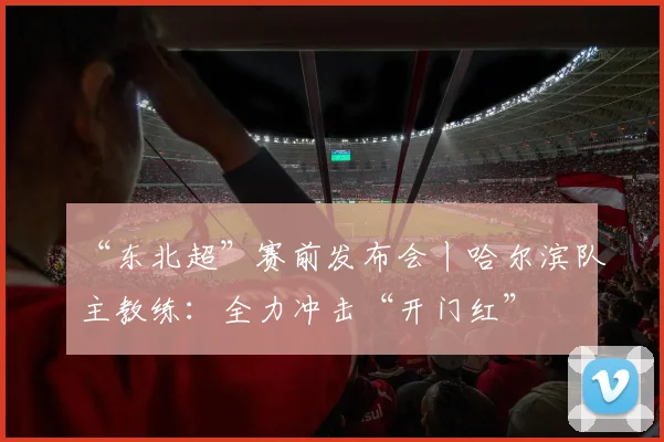 “东北超”赛前发布会丨哈尔滨队主教练：全力冲击“开门红”